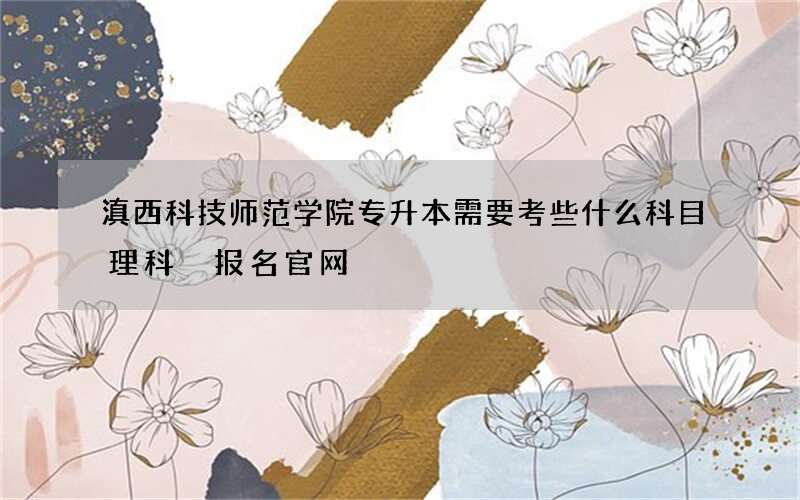 滇西科技师范学院专升本需要考些什么科目理科 报名官网